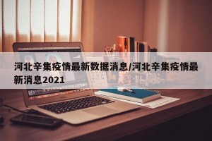 河北辛集疫情最新数据消息/河北辛集疫情最新消息2021