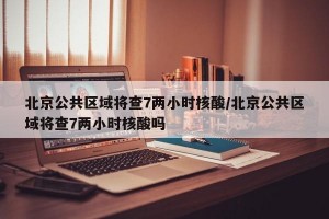 北京公共区域将查7两小时核酸/北京公共区域将查7两小时核酸吗