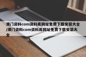 澳门资料com资料库网址免费下载安装大全/澳门资料com资料库网址免费下载安装大全