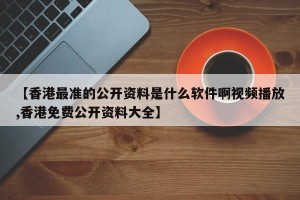 【香港最准的公开资料是什么软件啊视频播放,香港免费公开资料大全】