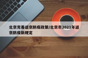 北京完善返京防疫政策/北京市2021年返京防疫新规定