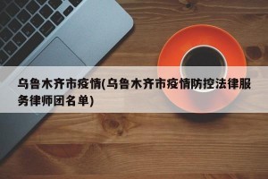 乌鲁木齐市疫情(乌鲁木齐市疫情防控法律服务律师团名单)