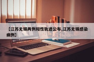 【江苏无锡两例阳性轨迹公布,江苏无锡感染病例】