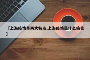 【上海疫情呈两大特点,上海疫情是什么病毒】