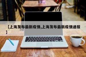 【上海发布最新疫情,上海发布最新疫情通报】