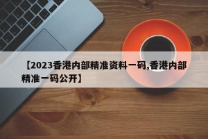 【2023香港内部精准资料一码,香港内部精准一码公开】