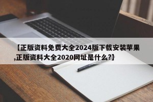 【正版资料免费大全2024版下载安装苹果,正版资料大全2020网址是什么?】