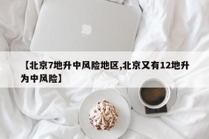 【北京7地升中风险地区,北京又有12地升为中风险】