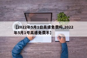 【2022年5月1日高速免费吗,2022年5月1号高速免费不】