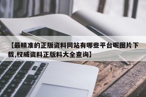 【最精准的正版资料网站有哪些平台呢图片下载,权威资料正版料大全查询】