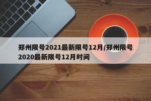 郑州限号2021最新限号12月/郑州限号2020最新限号12月时间