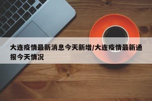 大连疫情最新消息今天新增/大连疫情最新通报今天情况