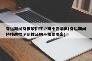 春运期间持核酸阴性证明不需隔离(春运期间持核酸检测阴性证明不需要隔离)