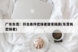 广东东莞：符合条件密接者居家隔离(东莞有密接者)