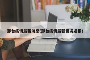 邢台疫情最新消息(邢台疫情最新情况通报)