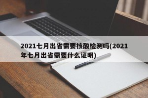 2021七月出省需要核酸检测吗(2021年七月出省需要什么证明)