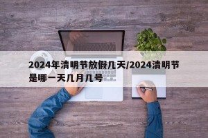 2024年清明节放假几天/2024清明节是哪一天几月几号