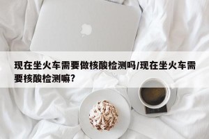 现在坐火车需要做核酸检测吗/现在坐火车需要核酸检测嘛?