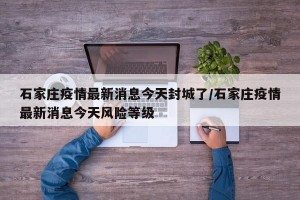 石家庄疫情最新消息今天封城了/石家庄疫情最新消息今天风险等级