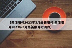 【天津限号2023年3月最新限号,天津限号2023年3月最新限号时间表】