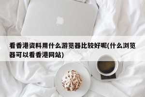 看香港资料用什么游览器比较好呢(什么浏览器可以看香港网站)