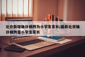 北京新增确诊病例为小学生家长/最新北京确诊病例是小学生家长