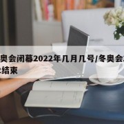 冬奥会闭幕2022年几月几号/冬奥会2022结束