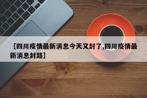 【四川疫情最新消息今天又封了,四川疫情最新消息封路】