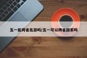 五一能跨省出游吗/五一可以跨省回家吗