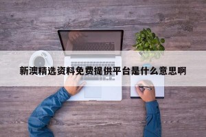 新澳精选资料免费提供平台是什么意思啊