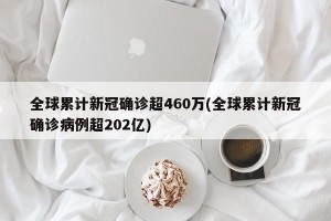 全球累计新冠确诊超460万(全球累计新冠确诊病例超202亿)