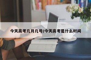 今天高考几月几号/今天高考是什么时间