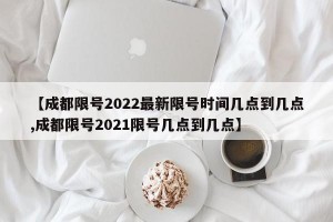 【成都限号2022最新限号时间几点到几点,成都限号2021限号几点到几点】