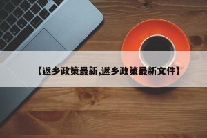 【返乡政策最新,返乡政策最新文件】