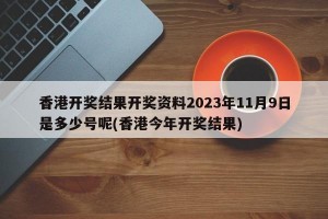 香港开奖结果开奖资料2023年11月9日是多少号呢(香港今年开奖结果)