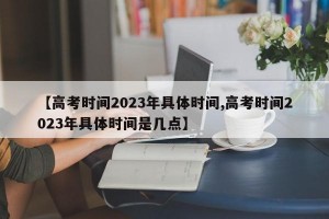 【高考时间2023年具体时间,高考时间2023年具体时间是几点】