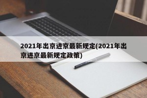 2021年出京进京最新规定(2021年出京进京最新规定政策)